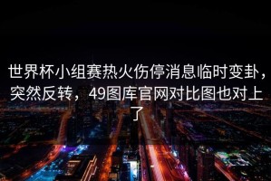 世界杯小组赛热火伤停消息临时变卦，突然反转，49图库官网对比图也对上了