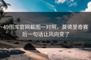 49图库官网截图一对照，莫德里奇赛后一句话让风向变了