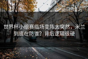 世界杯小组赛临场变阵太突然，米兰到底在防谁？背后逻辑很硬
